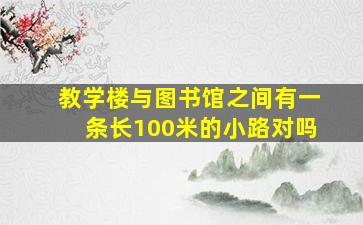 教学楼与图书馆之间有一条长100米的小路对吗