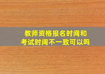 教师资格报名时间和考试时间不一致可以吗