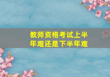 教师资格考试上半年难还是下半年难