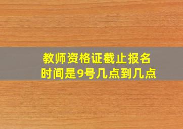 教师资格证截止报名时间是9号几点到几点