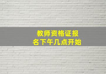 教师资格证报名下午几点开始