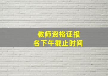 教师资格证报名下午截止时间