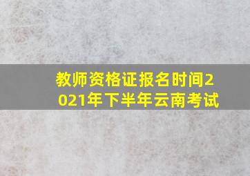 教师资格证报名时间2021年下半年云南考试