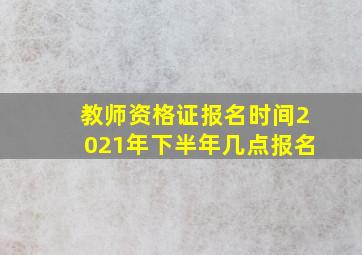 教师资格证报名时间2021年下半年几点报名