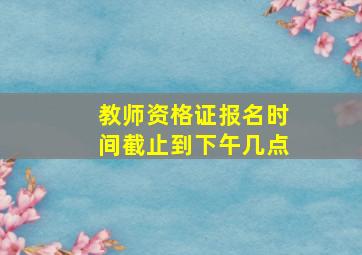 教师资格证报名时间截止到下午几点