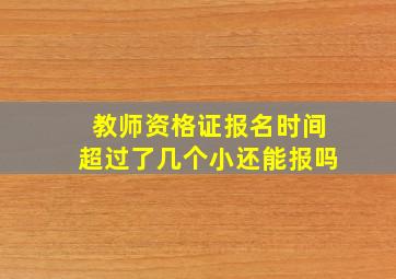 教师资格证报名时间超过了几个小还能报吗