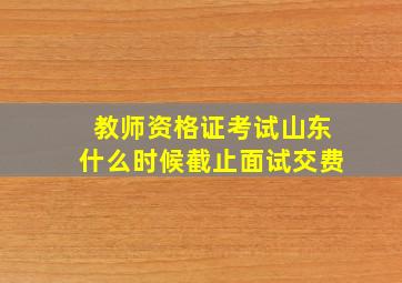 教师资格证考试山东什么时候截止面试交费