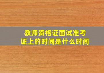 教师资格证面试准考证上的时间是什么时间