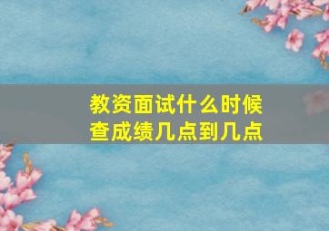 教资面试什么时候查成绩几点到几点