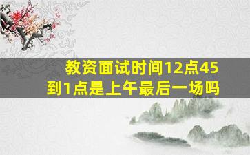 教资面试时间12点45到1点是上午最后一场吗