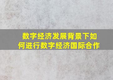 数字经济发展背景下如何进行数字经济国际合作