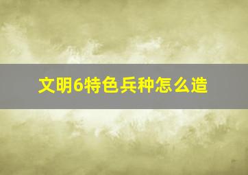 文明6特色兵种怎么造