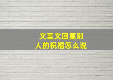 文言文回复别人的祝福怎么说