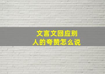 文言文回应别人的夸赞怎么说