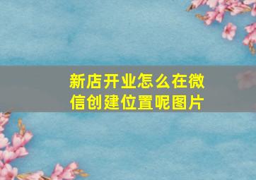 新店开业怎么在微信创建位置呢图片