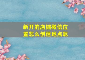 新开的店铺微信位置怎么创建地点呢