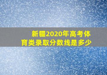 新疆2020年高考体育类录取分数线是多少