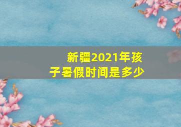 新疆2021年孩子暑假时间是多少