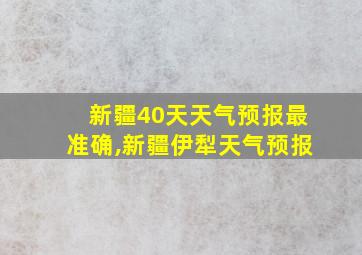 新疆40天天气预报最准确,新疆伊犁天气预报