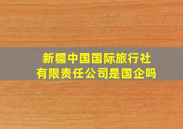 新疆中国国际旅行社有限责任公司是国企吗