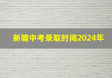 新疆中考录取时间2024年