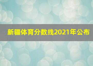 新疆体育分数线2021年公布