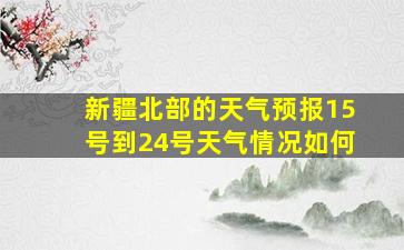 新疆北部的天气预报15号到24号天气情况如何