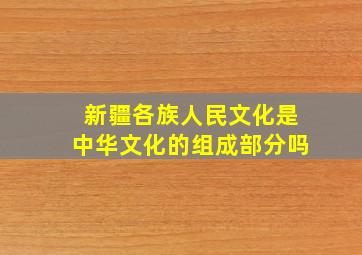 新疆各族人民文化是中华文化的组成部分吗