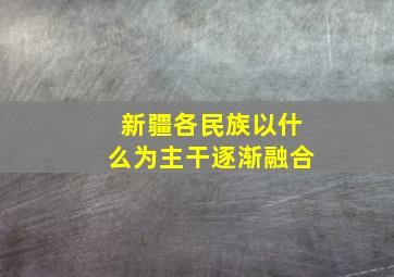 新疆各民族以什么为主干逐渐融合