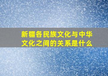 新疆各民族文化与中华文化之间的关系是什么