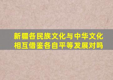 新疆各民族文化与中华文化相互借鉴各自平等发展对吗