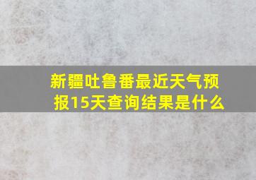 新疆吐鲁番最近天气预报15天查询结果是什么