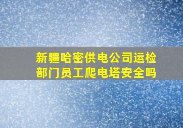 新疆哈密供电公司运检部门员工爬电塔安全吗