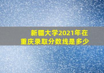 新疆大学2021年在重庆录取分数线是多少