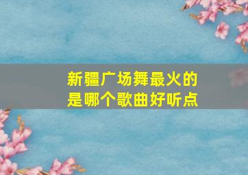 新疆广场舞最火的是哪个歌曲好听点