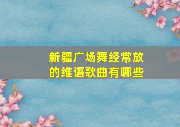 新疆广场舞经常放的维语歌曲有哪些