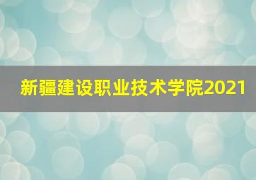 新疆建设职业技术学院2021