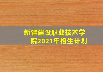 新疆建设职业技术学院2021年招生计划