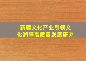 新疆文化产业引领文化润疆高质量发展研究