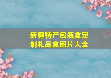 新疆特产包装盒定制礼品盒图片大全