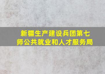 新疆生产建设兵团第七师公共就业和人才服务局