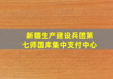 新疆生产建设兵团第七师国库集中支付中心