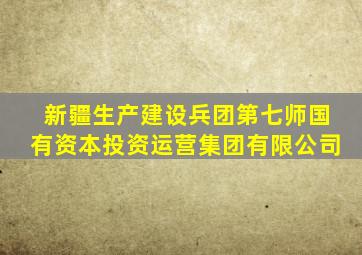 新疆生产建设兵团第七师国有资本投资运营集团有限公司