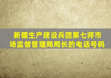 新疆生产建设兵团第七师市场监督管理局局长的电话号码