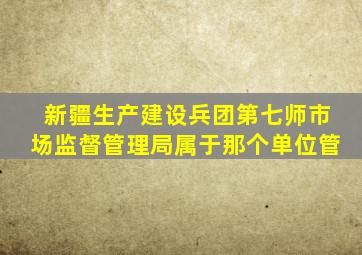 新疆生产建设兵团第七师市场监督管理局属于那个单位管