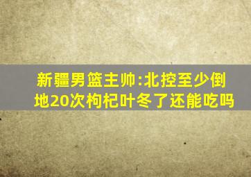 新疆男篮主帅:北控至少倒地20次枸杞叶冬了还能吃吗