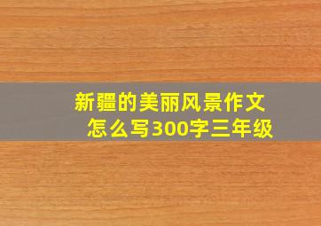 新疆的美丽风景作文怎么写300字三年级