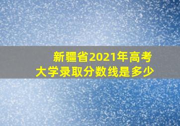 新疆省2021年高考大学录取分数线是多少