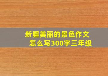 新疆美丽的景色作文怎么写300字三年级