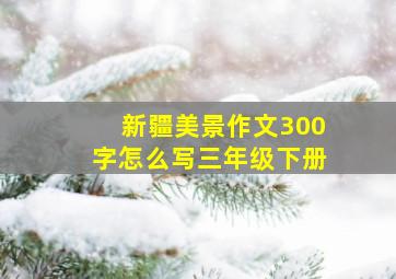 新疆美景作文300字怎么写三年级下册